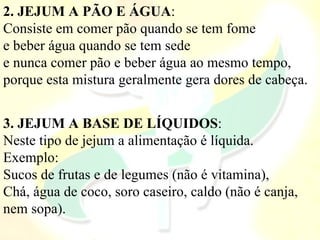 2. JEJUM A PÃO E ÁGUA:
Consiste em comer pão quando se tem fome
e beber água quando se tem sede
e nunca comer pão e beber água ao mesmo tempo,
porque esta mistura geralmente gera dores de cabeça.
3. JEJUM A BASE DE LÍQUIDOS:
Neste tipo de jejum a alimentação é líquida.
Exemplo:
Sucos de frutas e de legumes (não é vitamina),
Chá, água de coco, soro caseiro, caldo (não é canja,
nem sopa).
 