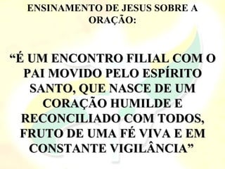 ENSINAMENTO DE JESUS SOBRE A
ORAÇÃO:
“
“É UM ENCONTRO FILIAL COM O
É UM ENCONTRO FILIAL COM O
PAI MOVIDO PELO ESPÍRITO
PAI MOVIDO PELO ESPÍRITO
SANTO, QUE NASCE DE UM
SANTO, QUE NASCE DE UM
CORAÇÃO HUMILDE E
CORAÇÃO HUMILDE E
RECONCILIADO COM TODOS,
RECONCILIADO COM TODOS,
FRUTO DE UMA FÉ VIVA E EM
FRUTO DE UMA FÉ VIVA E EM
CONSTANTE VIGILÂNCIA”
CONSTANTE VIGILÂNCIA”
 