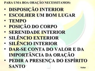 • DISPOSIÇÃO INTERIOR
DISPOSIÇÃO INTERIOR
• ESCOLHER UM BOM LUGAR
ESCOLHER UM BOM LUGAR
• TEMPO
TEMPO
• POSIÇÃO DO CORPO
POSIÇÃO DO CORPO
• SERENIDADE INTERIOR
SERENIDADE INTERIOR
• SILÊNCIO EXTERIOR
SILÊNCIO EXTERIOR
• SILÊNCIO INTERIOR
SILÊNCIO INTERIOR
• DAR-SE CONTA DO VALOR E DA
DAR-SE CONTA DO VALOR E DA
IMPORTÂNCIA DA ORAÇÃO
IMPORTÂNCIA DA ORAÇÃO
• PEDIR A PRESENÇA DO ESPÍRITO
PEDIR A PRESENÇA DO ESPÍRITO
SANTO
SANTO
PARA UMA BOA ORAÇÃO NECESSITAMOS:
Voltar
 