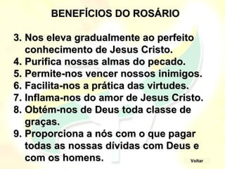 BENEFÍCIOS DO ROSÁRIO
BENEFÍCIOS DO ROSÁRIO
3.
3. Nos eleva gradualmente ao perfeito
Nos eleva gradualmente ao perfeito
conhecimento de Jesus Cristo.
conhecimento de Jesus Cristo.
4.
4. Purifica nossas almas do pecado.
Purifica nossas almas do pecado.
5.
5. Permite-nos vencer nossos inimigos.
Permite-nos vencer nossos inimigos.
6.
6. Facilita-nos a prática das virtudes.
Facilita-nos a prática das virtudes.
7.
7. Inflama-nos do amor de Jesus Cristo.
Inflama-nos do amor de Jesus Cristo.
8.
8. Obtém-nos de Deus toda classe de
Obtém-nos de Deus toda classe de
graças.
graças.
9.
9. Proporciona a nós com o que pagar
Proporciona a nós com o que pagar
todas as nossas dívidas com Deus e
todas as nossas dívidas com Deus e
com os homens.
com os homens. Voltar
 