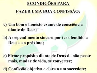 5 CONDIÇÕES PARA
FAZER UMA BOA CONFISSÃO:
c) Um bom e honesto exame de consciência
diante de Deus;
b) Arrependimento sincero por ter ofendido a
Deus e ao próximo;
c) Firme propósito diante de Deus de não pecar
mais, mudar de vida, se converter;
d) Confissão objetiva e clara a um sacerdote;
 