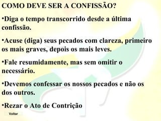 COMO DEVE SER A CONFISSÃO?
•Diga o tempo transcorrido desde a última
confissão.
•Acuse (diga) seus pecados com clareza, primeiro
os mais graves, depois os mais leves.
•Fale resumidamente, mas sem omitir o
necessário.
•Devemos confessar os nossos pecados e não os
dos outros.
•Rezar o Ato de Contrição
Voltar
 