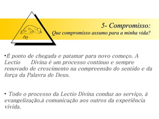5- Compromisso:
5- Compromisso:
Que compromisso assumo para a minha vida?
Que compromisso assumo para a minha vida?
•É ponto de chegada e patamar para novo começo. A
Lectio Divina é um processo contínuo e sempre
renovado de crescimento na compreensão do sentido e da
força da Palavra de Deus.
• Todo o processo da Lectio Divina conduz ao serviço, à
evangelização,à comunicação aos outros da experiência
vivida.
 