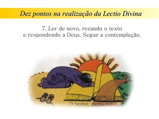 Dez pontos na realização da Lectio Divina
Dez pontos na realização da Lectio Divina
7. Ler de novo, rezando o texto
e respondendo a Deus. Segue a contemplação.
 
