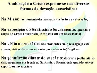 A adoração a Cristo exprime-se nas diversas
A adoração a Cristo exprime-se nas diversas
formas de devoção eucarística:
formas de devoção eucarística:
Na Missa: no momento da transubstanciação e da elevação;
Na exposição do Santíssimo Sacramento: quando o
corpo de Cristo (Eucaristia) é exposta em um hostensório;
Na visita ao sacrário: nos momentos em que a Igreja está
aberta, visitar Jesus no sacrário para adoração; Vigílias;
Na genuflexão diante do sacrário: dobrar o joelho até ao
chão ao passar em frente ao Santíssimo Sacramento quando estiver
exposto ou no sacrário
 