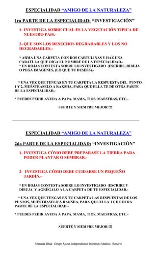 ESPECIALIDAD “AMIGO DE LA NATURALEZA”

1ra PARTE DE LA ESPECIALIDAD: “INVESTIGACIÓN”
  1- INVESTIGA SOBRE CUAL ES LA VEGETACIÓN TIPICA DE
     NUESTRO PAIS.-

  2- QUE SON LOS DESECHOS DEGRADABLES Y LOS NO
  DEGRADABLES.-

  * ARMA UNA CARPETA CON DOS CARTULINAS Y HAZ UNA
  CARÁTULA QUE DIGA EL NOMBRE DE LA ESPECIALIDAD.-
  * EN HOJAS CONTESTA SOBRE LO INVESTIGADO (ESCRIBE, DIBUJA
  O PEGA IMÁGENES, (LO QUE TU DESEES).-


  * UNA VEZ QUE TENGAS EN TU CARPETA LA RESPUESTA DEL PUNTO
1 Y 2, MUÉSTRASELO A RAKSHA, PARA QUE ELLA TE DE OTRA PARTE
DE LA ESPECIALIDAD.-

* PUEDES PEDIR AYUDA A PAPA, MAMA, TIOS, MAESTRAS, ETC.-

                          SUERTE Y SIEMPRE MEJOR!!!!




     ESPECIALIDAD “AMIGO DE LA NATURALEZA”

2da PARTE DE LA ESPECIALIDAD: “INVESTIGACIÓN”
  1- INVESTIGA CÓMO DEBE PREPARASE LA TIERRA PARA
     PODER PLANTAR O SEMBRAR.-


  2- INVESTIGA CÓMO DEBE CUIDARSE UN PEQUEÑO
     JARDÍN.-

  * EN HOJAS CONTESTA SOBRE LO INVESTIGADO (ESCRIBE Y
  DIBUJA Y AGRÉGALO A LA CARPETA DE TU ESPECIALIDAD.-

  * UNA VEZ QUE TENGAS EN TU CARPETA LAS RESPUESTAS DE LOS
PUNTOS, MUÉSTRASELO A RAKSHA, PARA QUE ELLA TE DE OTRA
PARTE DE LA ESPECIALIDAD.-

* PUEDES PEDIR AYUDA A PAPA, MAMA, TIOS, MAESTRAS, ETC.-


                          SUERTE Y SIEMPRE MEJOR!!!!



          Manada Dhak- Grupo Scout Independiente Domingo Matheu- Rosario
 