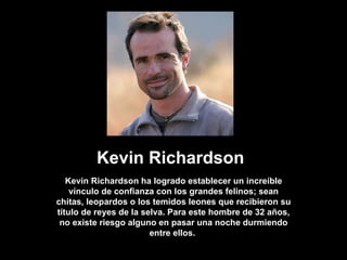 Kevin Richardson Kevin Richardson ha logrado establecer un increíble vínculo de confianza con los grandes felinos; sean chitas, leopardos o los temidos leones que recibieron su título de reyes de la selva. Para este hombre de 32 años, no existe riesgo alguno en pasar una noche durmiendo entre ellos.  