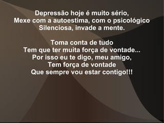 Depressão hoje é muito sério,
Mexe com a autoestima, com o psicológico
       Silenciosa, invade a mente.

          Toma conta de tudo
  Tem que ter muita força de vontade...
    Por isso eu te digo, meu amigo,
         Tem força de vontade
    Que sempre vou estar contigo!!!
 