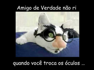 Amigo de Verdade não ri
quando você troca os óculos …
 