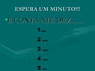 ESPERA UM MINUTO!!!
•E CONTA ATÉ DEZ.......
         1...
         2 ...
         3 ...
         4 ...
         5 ...
 