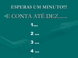 ESPERAS UM MINUTO!!! E CONTA ATÉ DEZ....... 1... 2 ... 3 ... 4 ... 5  ... 