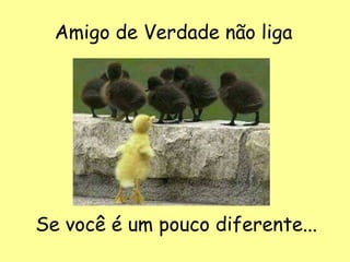 Amigo de Verdade não liga
Se você é um pouco diferente...
 