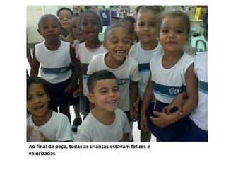 Ao final da peça, todas as crianças estavam felizes e
valorizadas.
 
