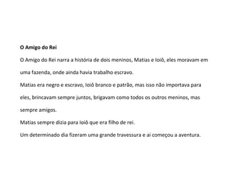 O Amigo do Rei
O Amigo do Rei narra a história de dois meninos, Matias e Ioiô, eles moravam em
uma fazenda, onde ainda havia trabalho escravo.
Matias era negro e escravo, Ioiô branco e patrão, mas isso não importava para
eles, brincavam sempre juntos, brigavam como todos os outros meninos, mas
sempre amigos.
Matias sempre dizia para Ioiô que era filho de rei.
Um determinado dia fizeram uma grande travessura e ai começou a aventura.
 