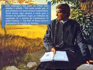 João empregava boa parte do tempo para
estudar e refletir. -”Foi neste prado que vi
pela primeira vez meus ferozes cordeirinhos.
Nesta árvore aqui amarrei a corda para o
número de equilíbrio. Aqui, as exibições de
equitação; lá, a estrada de Castelnuovo. O
padre Calosso…”. Em 1837, D. Bosco inicia o
quinquênio de estudos de teologia.
 