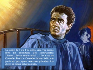 Na noite de 3 ou 4 de abril, uma voz ressoa
forte no dormitório dos seminaristas:
“Bosco… Bosco! estou salvo!… “ Era a voz de
Comollo. Bosco e Comollo tinham feito um
pacto de que, quem morresse primeiro, iria
dizer se estava salvou ao não.
 