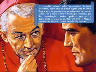 O episódio deixou todos apavorados. Bastante
atordoado, Bosco teve de passar alguns dias na cama.
Teve a ideia de ganhar um ano, estudando durante as
férias. Fez o pedido para o Arcebispo Fransoni, que
deu autorização. Assim, poderia concluir o
quinquênio teológico no ano letivo 1840-1841. Alegou,
como razão, a idade: já tinha completado 24 anos.
 