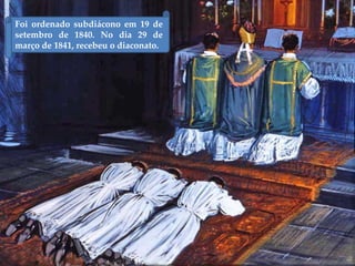 Foi ordenado subdiácono em 19 de
setembro de 1840. No dia 29 de
março de 1841, recebeu o diaconato.
 