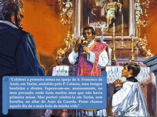 “Celebrei a primeira missa na igreja de S. Francisco de
Assis, em Turim, assistido pelo P. Cafasso, meu insigne
benfeitor e diretor. Esperavam-me, ansiosamente, no
meu povoado, onde fazia muitos anos que não havia
primeira missa. Mas preferi celebrá-la em Turim, sem
barulho, no altar do Anjo da Guarda. Posso chamar
aquele dia de o mais belo da minha vida”.
 