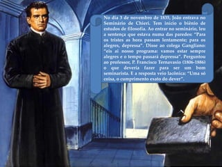 No dia 3 de novembro de 1835, João entrava no
Seminário de Chieri. Tem início o biênio de
estudos de filosofia. Ao entrar no seminário, leu
a sentença que estava numa das paredes: “Para
os tristes as hora passam lentamente; para os
alegres, depressa”. Disse ao colega Gangliano:
“eis ai nosso programa: vamos estar sempre
alegres e o tempo passará depressa”. Perguntou
ao professor, P. Francisco Ternavasio (1806-1886)
o que deveria fazer para ser um bom
seminarista. E a resposta veio lacônica: “Uma só
coisa, o cumprimento exato do dever”.
 