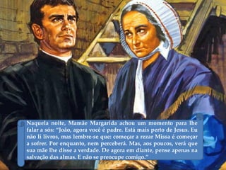 Naquela noite, Mamãe Margarida achou um momento para lhe
falar a sós: “João, agora você é padre. Está mais perto de Jesus. Eu
não li livros, mas lembre-se que: começar a rezar Missa é começar
a sofrer. Por enquanto, nem perceberá. Mas, aos poucos, verá que
sua mãe lhe disse a verdade. De agora em diante, pense apenas na
salvação das almas. E não se preocupe comigo.”
 