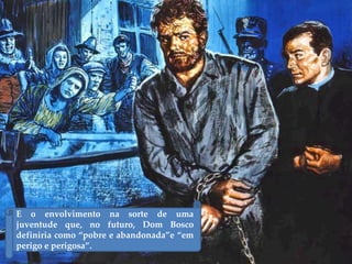 E o envolvimento na sorte de uma
juventude que, no futuro, Dom Bosco
definiria como “pobre e abandonada”e “em
perigo e perigosa”.
 