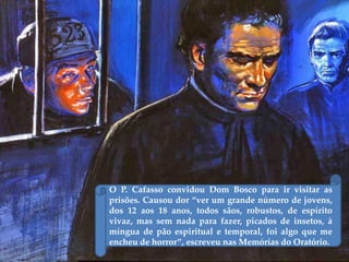 O P. Cafasso convidou Dom Bosco para ir visitar as
prisões. Causou dor “ver um grande número de jovens,
dos 12 aos 18 anos, todos sãos, robustos, de espírito
vivaz, mas sem nada para fazer, picados de insetos, à
míngua de pão espiritual e temporal, foi algo que me
encheu de horror”, escreveu nas Memórias do Oratório.
 