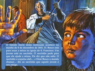O tímido inicio desta realização acontece na
manhã de 8 de dezembro de 1841. D. Bosco está
para rezar a missa na igreja de S. Francisco. Um
jovem está na sacristia. O sacristão pede para
que ele ajude a missa. Ele diz que não sabe. O
sacristão o expulsa dali… e Dom Bosco o manda
chamar… diz ao sacristão que aquele jovem é
seu amigo.
 