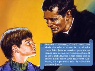 Durante a conversa, Garelli conta que
ainda não sabe ler e nem fez a primeira
comunhão. João o convida para vir ao
menos uma vez ao catecismo, mas Garelli
se sente inibido, pois é bem maior que os
outros. Dom Bosco, após rezar uma Ave-
Maria, dá a primeira aula de catecismo
para este jovem.
 