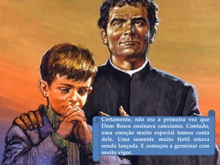 Certamente, não era a primeira vez que
Dom Bosco ensinava catecismo. Contudo,
uma emoção muito especial tomou conta
dele. Uma semente muito fértil estava
sendo lançada. E começou a germinar com
muito vigor.
 