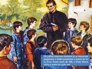 Os pátios internos também já se tornavam
pequenos, e todos passaram a reunir-se ao
ar livre. Eram mais de 200, e Dom Bosco
sabia o nome de cada um.
 