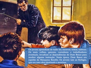 Os jovens aprendiam de tudo: ler, escrever, somar, subtrair.
Os mais velhos, garçons, varredores e trabalhadores
eventuais, invadiam as dependências de Dom Bosco para
receber alguma instrução. Nesta época, Dom Bosco era
capelão da Marquesa Barollo. Os jovens iam ao Refúgio,
que era uma obra destinada a meninas.
 