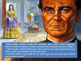 -“Dom Bosco, admiro muito seu trabalho, mas, assim, ficará esgotado.
Deixe de lado os rapazes e venha se dedicar só às meninas de meu colégio”.
-”Sinto muito, senhora Marquesa. Esses jovens são muito importantes para
mim, e estão necessitados. Eu fico com eles!”.
-“Lamento muito, mas tenho de lhe pedir que não use mais meu terreno
para os seus garotos.”
 