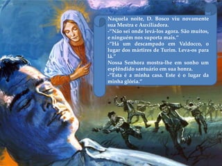 Naquela noite, D. Bosco viu novamente
sua Mestra e Auxiliadora.
-”Não sei onde levá-los agora. São muitos,
e ninguém nos suporta mais.”
-”Há um descampado em Valdocco, o
lugar dos mártires de Turim. Leva-os para
lá.”
Nossa Senhora mostra-lhe em sonho um
esplêndido santuário em sua honra.
-”Esta é a minha casa. Este é o lugar da
minha glória.”
 