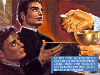 Os anos foram passando. Bosco e
Luís Comollo continuavam grandes
amigos. Muitas vezes deixavam o
café da manhã para irem juntos à
igreja S. Filipe comungar.
 