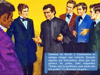 Também de Becchi e Castelnuovo os
antigos colegas iam visitá-lo. Quando
alguém, por brincadeira, dizia que não
gostava de padre, João respondia:
“Então, não há problema, pois ainda não
sou padre!” E a diversão era geral…
 