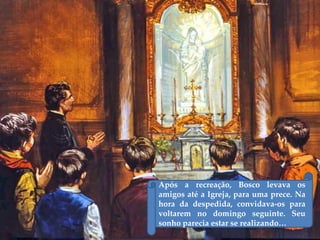 Após a recreação, Bosco levava os
amigos até a Igreja, para uma prece. Na
hora da despedida, convidava-os para
voltarem no domingo seguinte. Seu
sonho parecia estar se realizando…
 