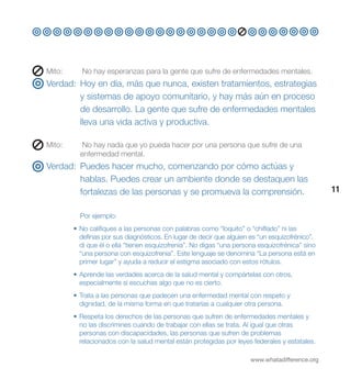 Mito:	      No hay esperanzas para la gente que sufre de enfermedades mentales.
Verdad: Hoy en día, más que nunca, existen tratamientos, estrategias
        y sistemas de apoyo comunitario, y hay más aún en proceso
        de desarrollo. La gente que sufre de enfermedades mentales
        lleva una vida activa y productiva.

Mito:	      No hay nada que yo pueda hacer por una persona que sufre de una
           enfermedad mental.
Verdad: Puedes hacer mucho, comenzando por cómo actúas y
        hablas. Puedes crear un ambiente donde se destaquen las
        fortalezas de las personas y se promueva la comprensión.                                 11


           Por ejemplo:
         • No califiques a las personas con palabras como “loquito” o “chiflado” ni las
           definas por sus diagnósticos. En lugar de decir que alguien es “un esquizofrénico”,
           di que él o ella “tienen esquizofrenia”. No digas “una persona esquizofrénica” sino
           “una persona con esquizofrenia”. Este lenguaje se denomina “La persona está en
           primer lugar” y ayuda a reducir el estigma asociado con estos rótulos.
         • Aprende las verdades acerca de la salud mental y compártelas con otros,
           especialmente si escuchas algo que no es cierto.
         • Trata a las personas que padecen una enfermedad mental con respeto y
           dignidad, de la misma forma en que tratarías a cualquier otra persona.
         • Respeta los derechos de las personas que sufren de enfermedades mentales y
           no las discrimines cuando de trabajar con ellas se trata. Al igual que otras
           personas con discapacidades, las personas que sufren de problemas
           relacionados con la salud mental están protegidas por leyes federales y estatales.

                                                                       www.whatadifference.org
 