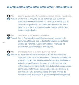 Mito:   La gente que sufre de enfermedades mentales es violenta e impredecible.
     Verdad: De hecho, la mayoría de las personas que sufren de
             trastornos de la salud mental no son más violentas que el
             resto de las personas. Probablemente conozcas a una
             persona que padece una enfermedad mental y ni siquiera
             te des cuenta de ello.

     Mito:   Las enfermedades mentales no me afectan.
     Verdad: Las enfermedades mentales son sorprendentemente
             comunes; afectan a casi todas las familias de los Estados
12
             Unidos de América. Las enfermedades mentales no
             discriminan: pueden afectar a cualquiera.

     Mito:   Enfermedad mental es lo mismo que retraso mental.
     Verdad: Se trata de trastornos diferentes. El retraso mental se
             caracteriza por las limitaciones del funcionamiento intelectual
             y las dificultades relacionadas con ciertas capacidades de la
             vida diaria. A diferencia de esto, la gente que padece
             enfermedades mentales (trastornos de la salud que provocan
             cambios en la forma de pensar, el estado de ánimo y la
             conducta de una persona) posee diversos niveles de
             funcionamiento intelectual, al igual que la población general.
 