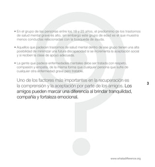 • En el grupo de las personas entre los 18 y 25 años, el predominio de los trastornos
  de salud mental grave es alto, sin embargo este grupo de edad es el que muestra
  menos conductas relacionadas con la búsqueda de ayuda.

• Aquellos que padecen trastornos de salud mental dentro de ese grupo tienen una alta
  posibilidad de minimizar una futura discapacidad si se incrementa la aceptación social
  y si reciben la clase de apoyo adecuada.

• La gente que padece enfermedades mentales debe ser tratada con respeto,
  compasión y empatía, de la misma forma que cualquier persona que sufre de
  cualquier otra enfermedad grave pero tratable.

 Uno de los factores más importantes en la recuperación es
                                                                                             3
 la comprensión y la aceptación por parte de los amigos. Los
 amigos pueden marcar una diferencia al brindar tranquilidad,
 compañía y fortaleza emocional.




                                                                   www.whatadifference.org
 