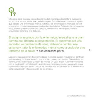 Otra cosa para recordar es que la enfermedad mental puede afectar a cualquiera,
sin importar su raza, etnia, sexo, edad u origen. Probablemente conozcas a alguien
que padece una enfermedad mental. Además, las enfermedades mentales no son
provocadas por decisiones equivocadas ni malos hábitos. Éstas afectan el bienestar
físico, mental y emocional de una persona, de la misma forma que lo haría la
enfermedad coronaria o la diabetes.


El estigma asociado con la enfermedad mental es una gran
barrera que dificulta la recuperación. Si queremos ser una
sociedad verdaderamente sana, debemos derribar ese
estigma y tratar la enfermedad mental como a cualquier otro
trastorno de la salud. Y eso comienza por ti.                                               5

Las personas que sufren de enfermedades mentales pueden recuperarse, controlar
su trastorno y continuar llevando una vida feliz, sana y productiva. Ellas realizan su
contribución a la sociedad y hacen del mundo un lugar mejor. Pueden beneficiarse
con la medicación, rehabilitación, psicoterapia, terapia de grupo, autoayuda o una
combinación de todas éstas. Uno de los factores más importantes en la recuperación
es la comprensión y la aceptación de los amigos.




                                                                  www.whatadifference.org
 