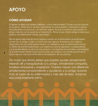 APOYO


    CÓMO AYUDAR
    Si alguien te dijera que padece diabetes, ¿cómo reaccionarías? Si eres como la mayoría
    de la gente, dirías que lo sientes, expresarías tu preocupación, ofrecerías tu apoyo,
    tranquilizarías a la persona, y te sentirías seguro de que el trastorno que padece tu
    amigo mejorará con la ayuda de un tratamiento. Ahora, si ese mismo amigo te dijera que
    padece una enfermedad mental ¿qué harías?

    Mucha gente responde de forma negativa cuando se ve enfrentada a la enfermedad
    mental de un amigo, y esto no hace más que agravar el estigma que rodea el
    diagnóstico de una enfermedad mental. La realidad es que la enfermedad mental
    no difiere de la enfermedad física. Los trastornos como la depresión, la esquizofrenia
    y la ansiedad afectan la salud de una persona. Los aspectos emocionales y psicológicos
    de la enfermedad mental hacen que el contar con amigos y una familia que brinde su
6
    apoyo sea aún más importante para la recuperación de una persona.

    De modo que ahora sabes que puedes ayudar simplemente
    estando allí y tranquilizando a tu amigo, brindándole compañía,
    fortaleza emocional y aceptación. Puedes marcar una diferencia
    simplemente comprendiendo y ayudando a tu amigo durante
    todo el curso de su enfermedad y más allá de éste. Estamos
    aquí para enseñarte cómo.
 