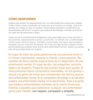 CÓMO RESPONDER
Imagina que acaban de diagnosticarte con una enfermedad física grave pero tratable.
Tienes miedo y estás confundido, de modo que se lo cuentas a un amigo. ¿Cómo te
sentirás si tu amigo se riera, te insultara, hiciera gestos groseros o simplemente se
desentendiera del asunto? La gente que padece enfermedades mentales se enfrenta
con este tipo de reacciones a diario.

Todos somos lo suficientemente inteligentes como para saber que no hay que herir a
las personas, especialmente cuando, ya de hecho, se sienten mal. La enfermedad
mental causa síntomas físicos, mentales y emocionales que hacen que el estigma
agregado sea aún más difícil de soportar. De modo que deja de lado cualquier noción
preconcebida que pudieras tener acerca de la enfermedad mental y adopta una actitud
más útil para relacionarte con la gente.                                                    7

En lugar de tratar las preocupaciones de una persona como si
no fueran importantes, expresa tu interés y preocupación. No
cambies de tema cuando surge el tema de un diagnóstico de una
enfermedad mental. En lugar de ello, haz preguntas, escucha
ideas y sé receptivo. Pregunta qué puedes hacer para ayudar. Si
otras personas hacen comentarios insensibles, no los ignores—
educa a la gente de modo que comprendan los hechos acerca
de la enfermedad mental. Si un compañero de trabajo o de estudios
padece una enfermedad mental, no lo discrimines. Trata a la gente
que padece enfermedades mentales de la misma forma que
tratarías a aquellos que padecieran cualquier otra enfermedad
grave pero tratable: con respeto, compasión y empatía.
                                                                  www.whatadifference.org
 