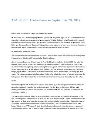 A M I G O E Aruba-Curacao September 20, 2012


Role of bank in millions case Aqua Spa under investigation

ORANJESTAD- Is it a matter of going after the “goose with the golden eggs”? or is it a David and Goliath
story of a small entrepreneur against a large enterprise? During the hearing last Tuesday of the case of
the millions claim of beauty salon Aqua Spa of Aruban entrepreneurs versus Riffort Village/Renaissance
Hotel and the Aruba Bank in Curacao, the judge in any case appeared to also show interest in the actions
of Aruba Bank. Aqua Spa demands a total of almost 12 million florins in damages.

By our reporter SharinaHenriquez

The bank has been sued by entrepreneurs Hassell-Lopez (mother Mena and son Emile) for among other
things acting in violation with her particular duty to maintain.

After the delayed opening –it took longer to finish building the new hotel- in April 2009, the salon did
not well from the start. The entrepreneurs blame the Renaissance for this because the hotel did not
advertise the Spa among her guests even though this was agreed in the rental agreement. The bank was
accommodating at first, as also appears from the hearing of the proceedings on merits last Tuesday, in
the paying off of the 1.2 million florins that the entrepreneurs had borrowed. In 2010 things got even
worse. The entrepreneurs claim to have asked the bank for help in the matter of promotions among the
hotel guests. They also indicated to be involved with American investors to financially save the salon.

Credit

Despite the agreements that the bank entered into, according to the entrepreneurs a few months later
Aruba Bank suddenly cancelled the credit agreement. The day after, on December 22, two bank
employees whom had flown in came into the Spa with the bailiff and two assistants to take down the
mortgaged inventory.

That same day Eduardo de Veer Jr. from the Renaissance also came in and closed the entrance to the
spa. According to the entrepreneurs De Veer that day instructed employee Coffino, who later stated this
as a witness, to draw up a report for take-over of the spa. Aruba bank sold the furnishings of the spa at
auction for a sum on which entrepreneur Mena commented: “For such a low amount I would have
bought it back myself.” They didn’t know about it, however, because the auction was announced only
the day before in an ad. The furnishings were bought by the Renaissance Hotel by the way. A couple of
 