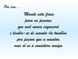 Por isso....

Mande esta frase
para as pessoas
que você nunca esquecerá
e lembre-se de manda-la também
pra pessoa que a mandou,
mas só se a considera amiga.

 