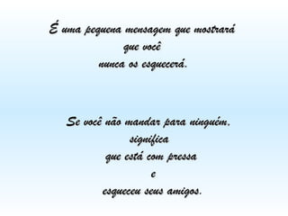 É uma pequena mensagem que mostrará
que você
nunca os esquecerá.

Se você não mandar para ninguém,
significa
que está com pressa
e
esqueceu seus amigos.
amigos

 