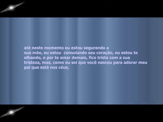 até neste momento eu estou segurando a  sua mão, eu estou  consolando seu coração, eu estou te olhando, e por te amar demais, fico triste com a sua  tristeza, mas, como eu sei que você nasceu para adorar meu pai que está nos céus,   