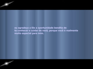 eu agradeço a Ele a oportunidade bendita de  te conhecer e cuidar de você, porque você é realmente  muito especial para mim.   