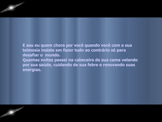 E sou eu quem chora por você quando você com a sua  teimosia insiste em fazer tudo ao contrário só para  desafiar o  mundo.  Quantas noites passei na cabeceira de sua cama velando  por sua saúde, cuidando de sua febre e renovando suas  energias.   