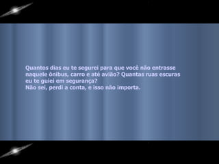 Quantos dias eu te segurei para que você não entrasse  naquele ônibus, carro e até avião? Quantas ruas escuras eu te guiei em segurança?  Não sei, perdi a conta, e isso não importa.   